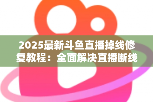 2025最新斗鱼直播掉线修复教程：全面解决直播断线、卡顿与黑屏问题的完整指南