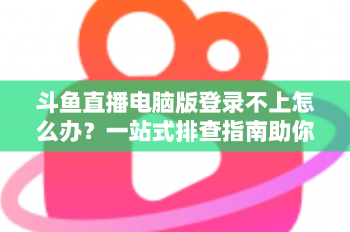 斗鱼直播电脑版登录不上怎么办？一站式排查指南助你快速恢复观看体验