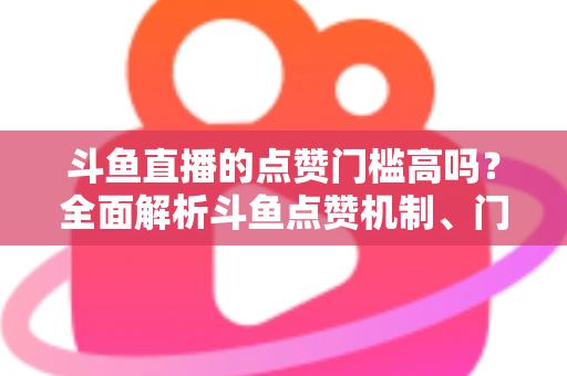 斗鱼直播的点赞门槛高吗？全面解析斗鱼点赞机制、门槛要求与提升技巧的实用指南