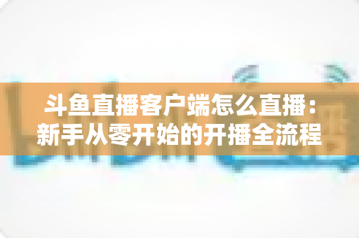 斗鱼直播客户端怎么直播：新手从零开始的开播全流程详解
