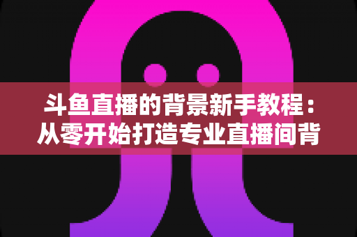斗鱼直播的背景新手教程:从零开始打造专业直播间背景的完整指南 斗鱼直播的背景新手教程:从零开始打造专业直播间背景的完整指南