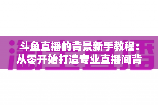 斗鱼直播的背景新手教程:从零开始打造专业直播间背景的完整指南 斗鱼直播的背景新手教程:从零开始打造专业直播间背景的完整指南