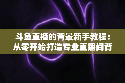 斗鱼直播的背景新手教程:从零开始打造专业直播间背景的完整指南 斗鱼直播的背景新手教程:从零开始打造专业直播间背景的完整指南