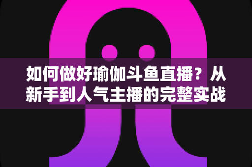 如何做好瑜伽斗鱼直播？从新手到人气主播的完整实战指南