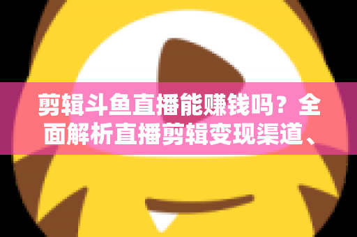 剪辑斗鱼直播能赚钱吗？全面解析直播剪辑变现渠道、收益水平与新手入门实战指南