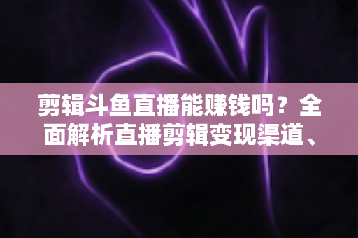 剪辑斗鱼直播能赚钱吗？全面解析直播剪辑变现渠道、收益水平与新手入门实战指南