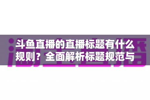 斗鱼直播的直播标题有什么规则？全面解析标题规范与优化技巧，助你打造高人气直播间