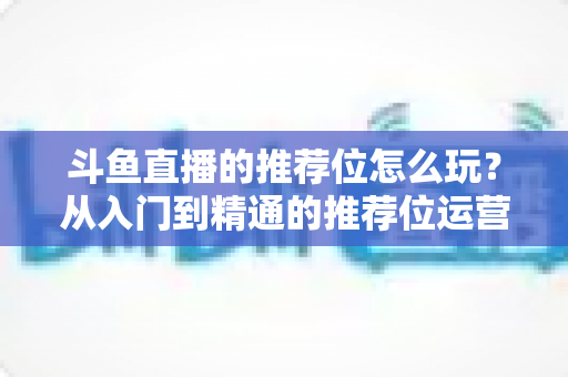 斗鱼直播的推荐位怎么玩？从入门到精通的推荐位运营全攻略