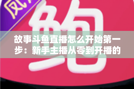 故事斗鱼直播怎么开始第一步：新手主播从零到开播的完整实战指南