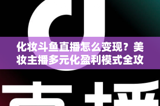 化妆斗鱼直播怎么变现？美妆主播多元化盈利模式全攻略