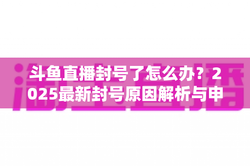 斗鱼直播封号了怎么办？2025最新封号原因解析与申诉恢复全流程指南