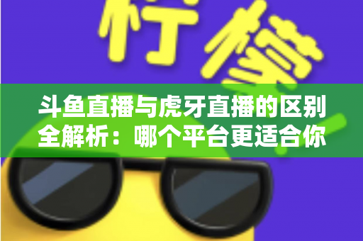 斗鱼直播与虎牙直播的区别全解析：哪个平台更适合你？一文看懂两大游戏直播巨头