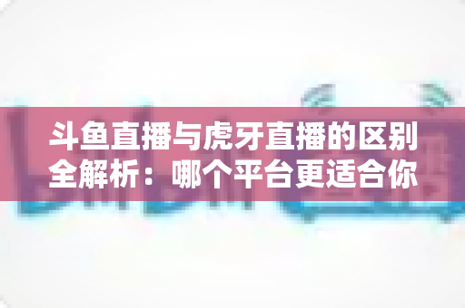 斗鱼直播与虎牙直播的区别全解析：哪个平台更适合你？一文看懂两大游戏直播巨头