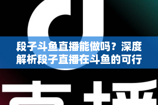 段子斗鱼直播能做吗？深度解析段子直播在斗鱼的可行性、玩法与变现攻略