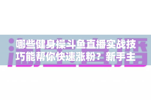哪些健身操斗鱼直播实战技巧能帮你快速涨粉？新手主播必备全攻略