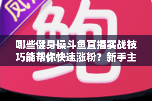 哪些健身操斗鱼直播实战技巧能帮你快速涨粉？新手主播必备全攻略