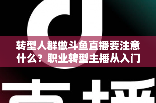 转型人群做斗鱼直播要注意什么？职业转型主播从入门到稳住的完整避坑指南