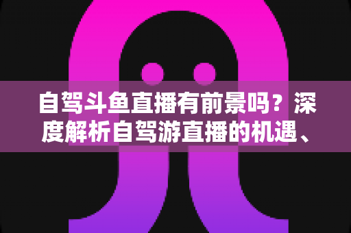 自驾斗鱼直播有前景吗？深度解析自驾游直播的机遇、挑战与变现之路