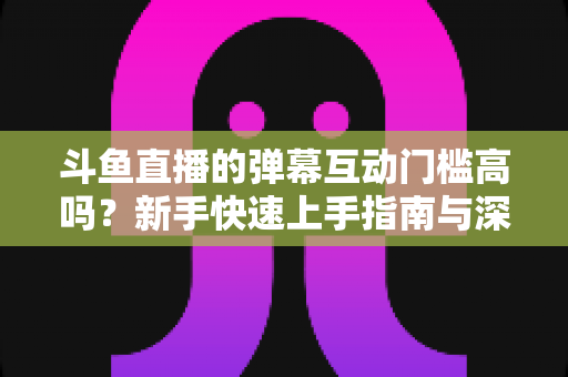 斗鱼直播的弹幕互动门槛高吗?新手快速上手指南与深度解析 斗鱼直播的弹幕互动门槛高吗?新手快速上手指南与深度解析