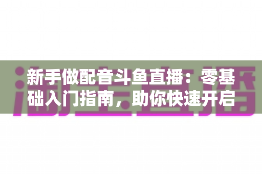 新手做配音斗鱼直播:零基础入门指南,助你快速开启声播之旅 新手做配音斗鱼直播:零基础入门指南,助你快速开启声播之旅