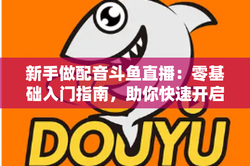 新手做配音斗鱼直播:零基础入门指南,助你快速开启声播之旅 新手做配音斗鱼直播:零基础入门指南,助你快速开启声播之旅