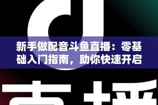 新手做配音斗鱼直播：零基础入门指南，助你快速开启声播之旅