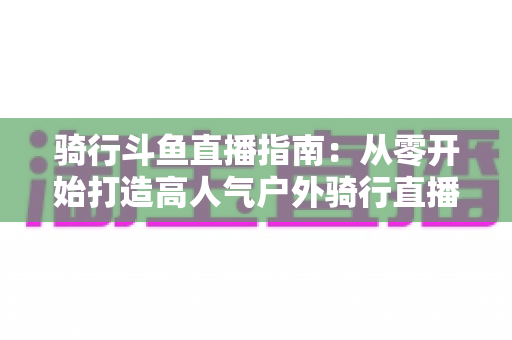 骑行斗鱼直播指南：从零开始打造高人气户外骑行直播间的完整攻略