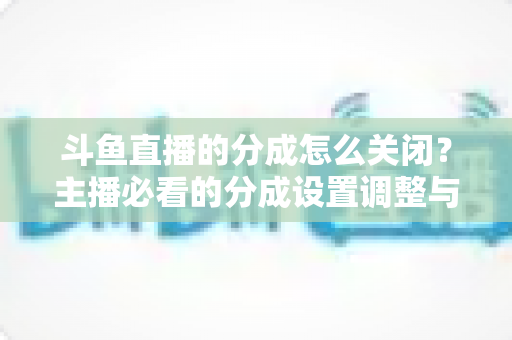 斗鱼直播的分成怎么关闭？主播必看的分成设置调整与解约全流程指南