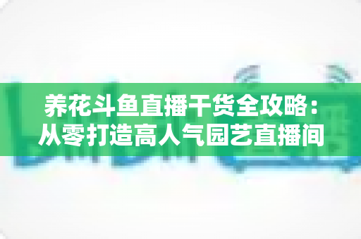 养花斗鱼直播干货全攻略：从零打造高人气园艺直播间的实战指南