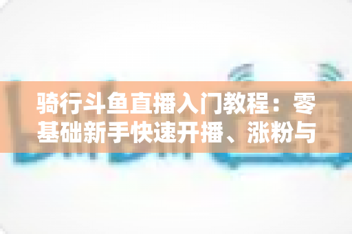 骑行斗鱼直播入门教程：零基础新手快速开播、涨粉与变现的完整实战指南