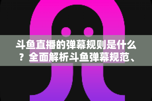 斗鱼直播的弹幕规则是什么?全面解析斗鱼弹幕规范、违禁内容与互动礼仪的完整指南 斗鱼直播的弹幕规则是什么?全面解析斗鱼弹幕规范、违禁内容与互动礼仪的完整指南