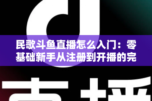 民歌斗鱼直播怎么入门：零基础新手从注册到开播的完整攻略，快速打造高人气民歌直播间