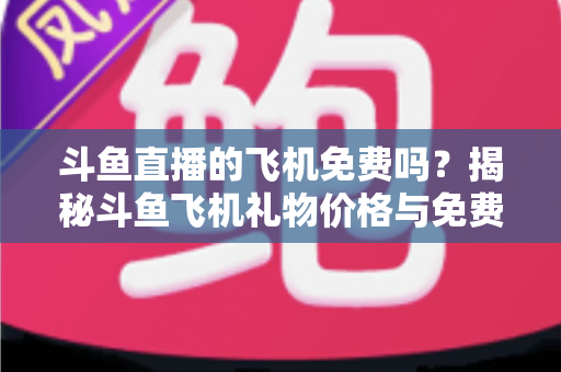 斗鱼直播的飞机免费吗？揭秘斗鱼飞机礼物价格与免费获取途径全攻略