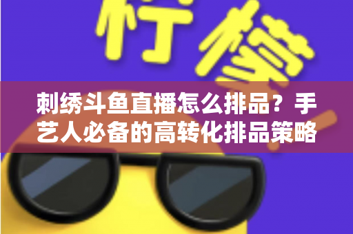 刺绣斗鱼直播怎么排品？手艺人必备的高转化排品策略与实战指南