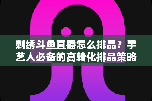 刺绣斗鱼直播怎么排品？手艺人必备的高转化排品策略与实战指南