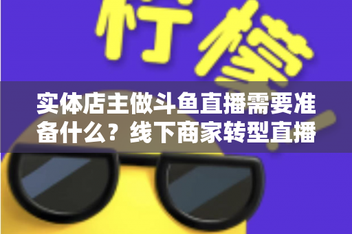 实体店主做斗鱼直播需要准备什么？线下商家转型直播的完整清单与实战指南