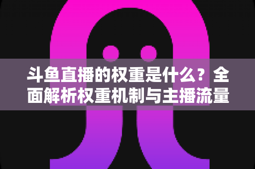 斗鱼直播的权重是什么？全面解析权重机制与主播流量提升实战指南