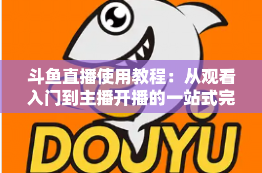 斗鱼直播使用教程:从观看入门到主播开播的一站式完全指南 斗鱼直播使用教程:从观看入门到主播开播的一站式完全指南