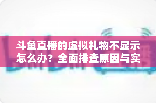 斗鱼直播的虚拟礼物不显示怎么办?全面排查原因与实用解决方案一站式指南 斗鱼直播的虚拟礼物不显示怎么办?全面排查原因与实用解决方案一站式指南