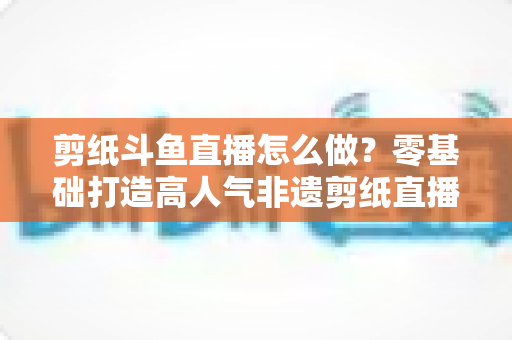 剪纸斗鱼直播怎么做？零基础打造高人气非遗剪纸直播间的全攻略