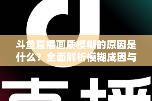 斗鱼直播画质模糊的原因是什么?全面解析模糊成因与高清观看实用指南 斗鱼直播画质模糊的原因是什么?全面解析模糊成因与高清观看实用指南