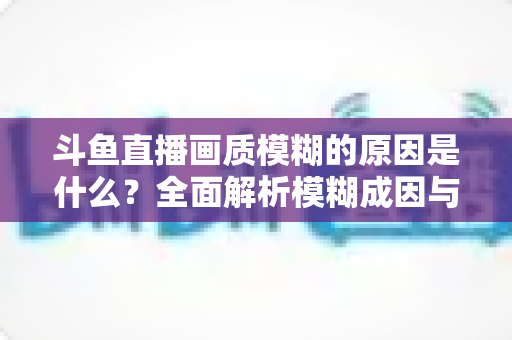 斗鱼直播画质模糊的原因是什么?全面解析模糊成因与高清观看实用指南 斗鱼直播画质模糊的原因是什么?全面解析模糊成因与高清观看实用指南