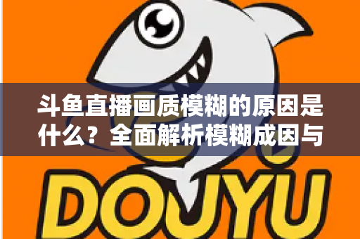斗鱼直播画质模糊的原因是什么？全面解析模糊成因与高清观看实用指南