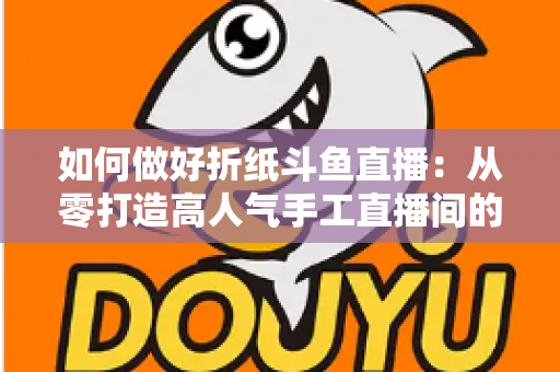 如何做好折纸斗鱼直播:从零打造高人气手工直播间的完整实战指南 如何做好折纸斗鱼直播:从零打造高人气手工直播间的完整实战指南