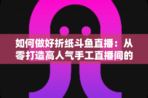 如何做好折纸斗鱼直播：从零打造高人气手工直播间的完整实战指南