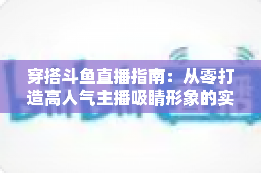 穿搭斗鱼直播指南:从零打造高人气主播吸睛形象的实用全攻略 穿搭斗鱼直播指南:从零打造高人气主播吸睛形象的实用全攻略