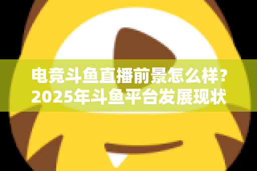 电竞斗鱼直播前景怎么样？2025年斗鱼平台发展现状与电竞直播行业趋势深度解析