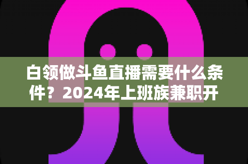 白领做斗鱼直播需要什么条件？2024年上班族兼职开播全攻略指南