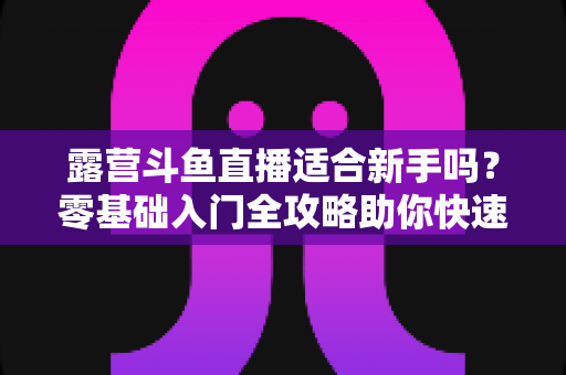 露营斗鱼直播适合新手吗？零基础入门全攻略助你快速开播涨粉