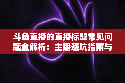 斗鱼直播的直播标题常见问题全解析：主播避坑指南与高流量标题优化技巧